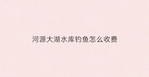 “河源大湖水库钓鱼怎么收费(河源大湖水库钓鱼怎么收费的呢)