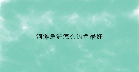 河滩急流怎么钓鱼最好(河水流急怎么钓鱼)