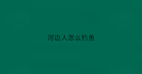 河边人怎么钓鱼(河边怎样钓到鱼)