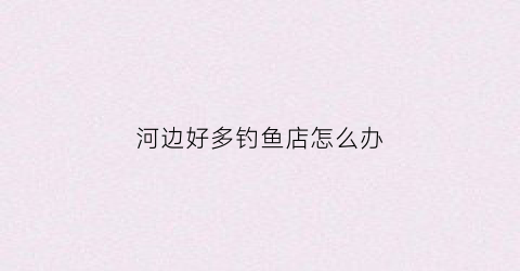 河边好多钓鱼店怎么办(河边好多钓鱼店怎么办呀)