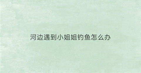 河边遇到小姐姐钓鱼怎么办(小伙河边钓鱼钓到美女)