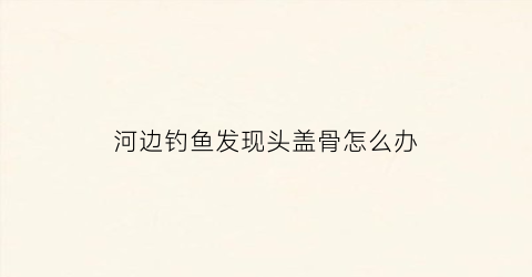 河边钓鱼发现头盖骨怎么办(钓鱼钓到人头骨)