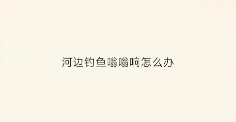 河边钓鱼嗡嗡响怎么办(钓鱼时河岸上的脚步声会把鱼吓跑这说明)