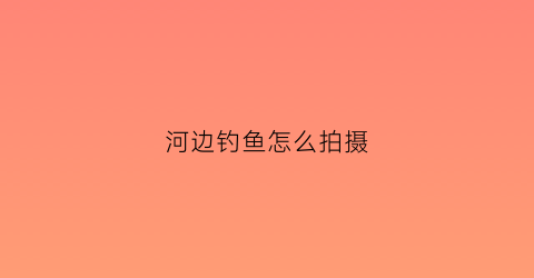 “河边钓鱼怎么拍摄(河边钓鱼视频)