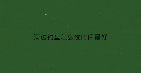 “河边钓鱼怎么选时间最好(河边钓鱼如何选择位置)