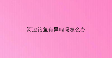 “河边钓鱼有异响吗怎么办(河边钓鱼小鱼太多怎么办)