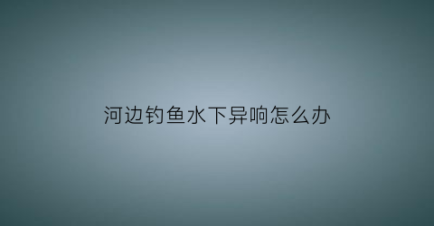 河边钓鱼水下异响怎么办(河里钓鱼水流大怎么办)