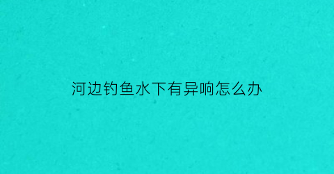 河边钓鱼水下有异响怎么办(在河边钓鱼)