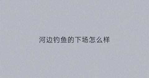 “河边钓鱼的下场怎么样(河边钓鱼打一个字)