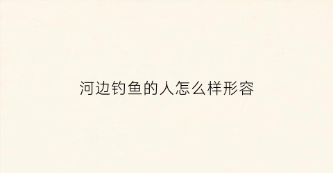 河边钓鱼的人怎么样形容(河边钓鱼的人怎么样形容他)