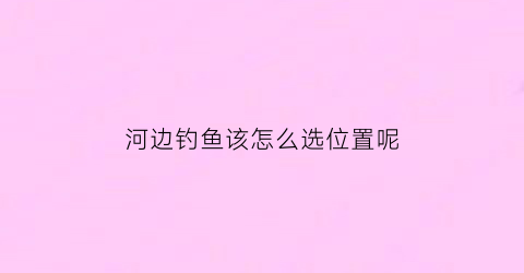 河边钓鱼该怎么选位置呢(河边钓鱼该怎么选位置呢)