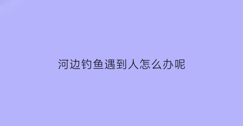 河边钓鱼遇到人怎么办呢(河边钓到鱼图片)