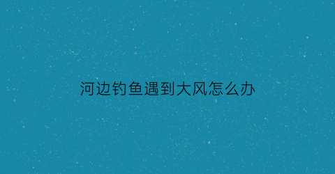 河边钓鱼遇到大风怎么办(河里风大怎么钓鱼)
