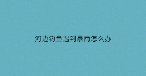 河边钓鱼遇到暴雨怎么办(在河边钓鱼)