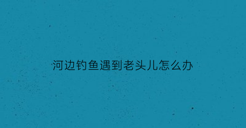 “河边钓鱼遇到老头儿怎么办(一个老者在河边钓鱼)