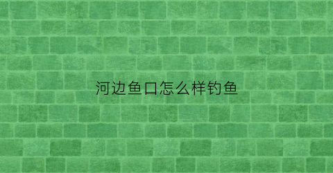 河边鱼口怎么样钓鱼(河边鱼口怎么样钓鱼好)