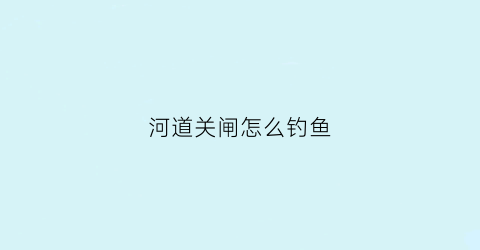 河道关闸怎么钓鱼(闸口钓鱼是开闸好钓还是关闸好钓)