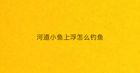 河道小鱼上浮怎么钓鱼(河里都是小鱼怎么钓大鱼)