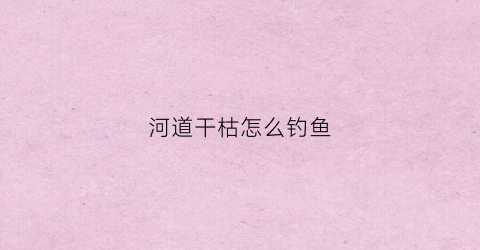 河道干枯怎么钓鱼(河道干枯怎么钓鱼最好)
