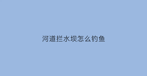 河道拦水坝怎么钓鱼(拦河坝口钓鱼怎么选钓位)
