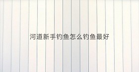 河道新手钓鱼怎么钓鱼最好(河道新手钓鱼怎么钓鱼最好视频)