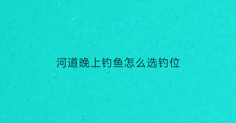 河道晚上钓鱼怎么选钓位(晚上河流钓鱼)