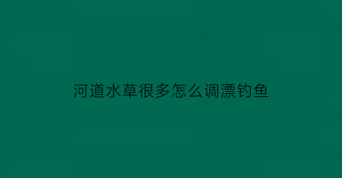 河道水草很多怎么调漂钓鱼(河道水草怎么治理)