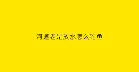 “河道老是放水怎么钓鱼(河流放水时怎么钓鱼)