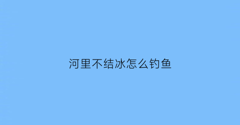 河里不结冰怎么钓鱼(为什么河底不结冰)