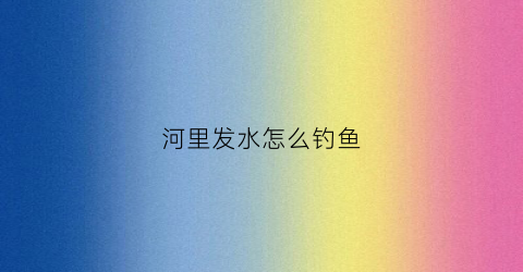 河里发水怎么钓鱼(河里发洪水怎么钓鱼)