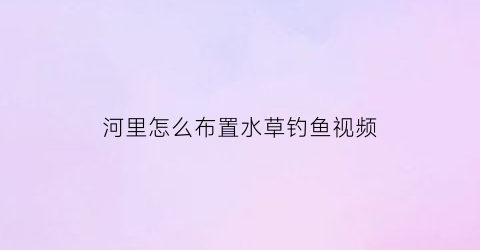 “河里怎么布置水草钓鱼视频(野钓河里都是水草怎么钓鱼)