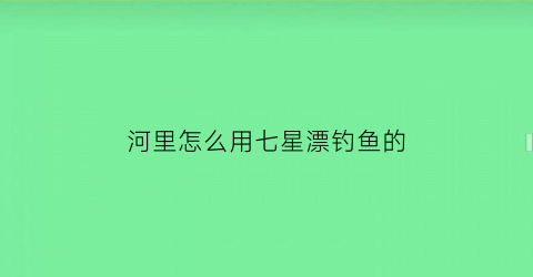 河里怎么用七星漂钓鱼的(河流七星漂钓鱼)