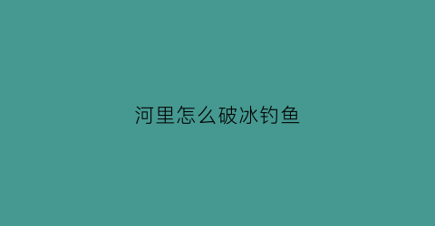 河里怎么破冰钓鱼(河里有冰怎么钓鱼)