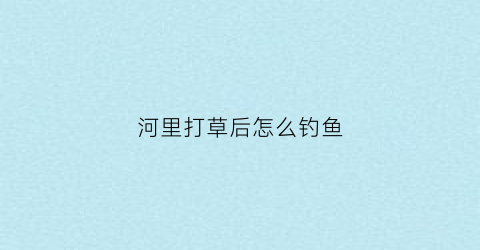 河里打草后怎么钓鱼(河里钓草鱼用什么饵料效果最好)