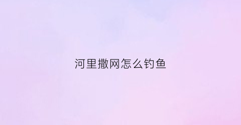 “河里撒网怎么钓鱼(河里撒网怎么钓鱼的)