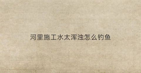 河里施工水太浑浊怎么钓鱼(河边水浑浊好钓鱼吗)
