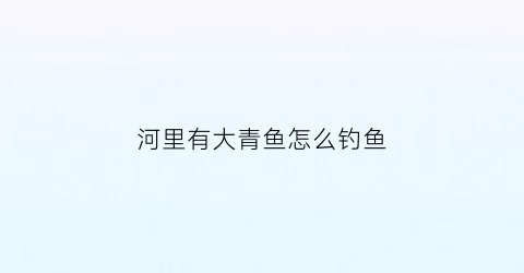 河里有大青鱼怎么钓鱼(大河青鱼的钓法和技巧)
