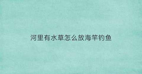 “河里有水草怎么放海竿钓鱼(有水草的河里怎么钓不到鱼)