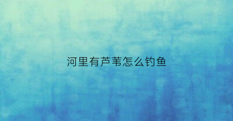 河里有芦苇怎么钓鱼(河边的芦苇怎么处理)