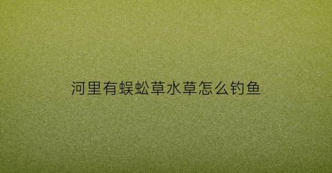 河里有蜈蚣草水草怎么钓鱼(河里的蜈蚣草怎么消毒)