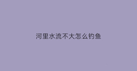 “河里水流不大怎么钓鱼(大河里水流急怎么野钓)