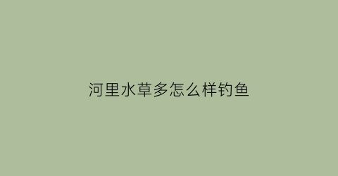 河里水草多怎么样钓鱼(野钓河里都是水草怎么钓鱼)
