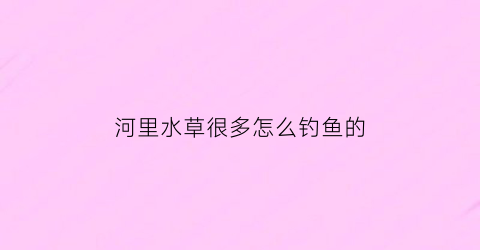 河里水草很多怎么钓鱼的(野钓河里都是水草怎么钓鱼)