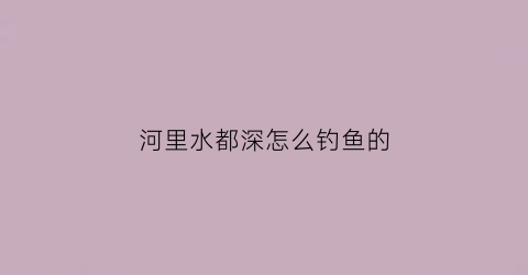 河里水都深怎么钓鱼的(河里深水钓鱼怎么钓)