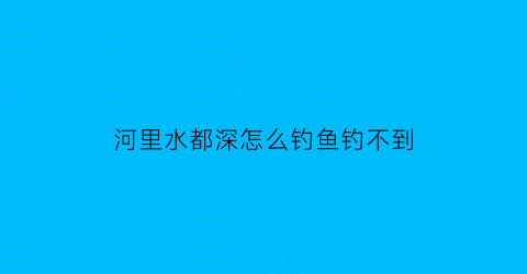 河里水都深怎么钓鱼钓不到(河里水都深怎么钓鱼钓不到呢)