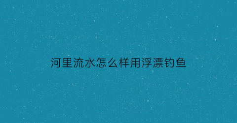河里流水怎么样用浮漂钓鱼(河里流水钓鱼技巧)
