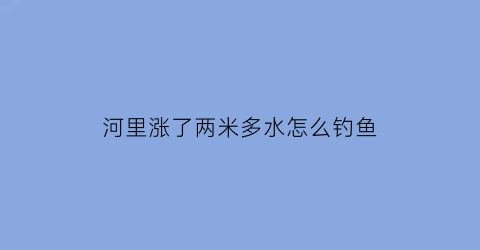 河里涨了两米多水怎么钓鱼(河里涨水如何钓鱼)