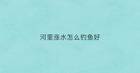 河里涨水怎么钓鱼好(河里涨水如何钓鱼)