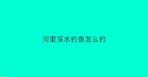 河里深水钓鱼怎么钓(河里深水钓鱼怎么钓视频)