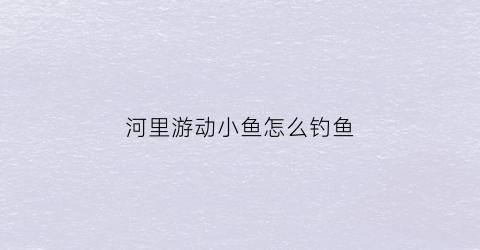 河里游动小鱼怎么钓鱼(小河里钓鱼的技术及技巧)